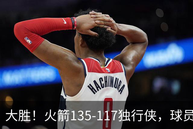 大胜！火箭135-117独行侠，球员评分：3人满分，3人及格，2人低迷